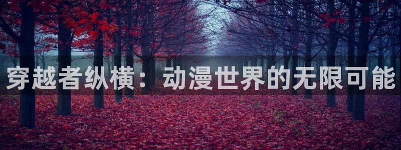 acg动漫网：穿越者纵横：动漫世界的无限可能